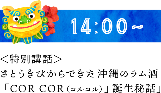 14:00～ ＜特別講話＞さとうきびからできた沖縄のラム酒「COR COR（コルコル）」誕生秘話」