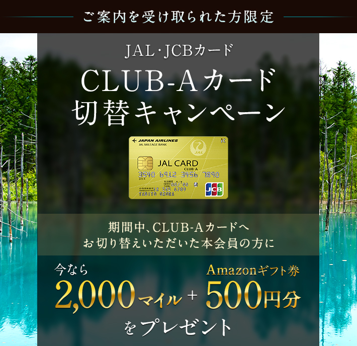 【ご案内を受け取られた方限定】JAL・JCBカード　CLUB-Aカード切替キャンペーン 期間中、CLUB-Aカードへお切り替えいただいた本会員の方に 今なら2,000マイル＋Amazonギフト券500円分をプレゼント