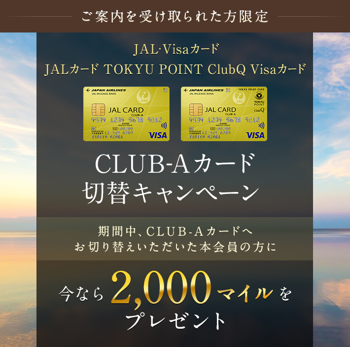 【ご案内を受け取られた方限定】JAL・Visaカード／JAL TOKYU POINT ClubQ Visaカード CLUB-Aカード切替キャンペーン 期間中、普通ｶｰﾄﾞからCLUB-Aカードへお切り替えのうえ、参加登録を完了された方に2,000マイルをプレゼント。