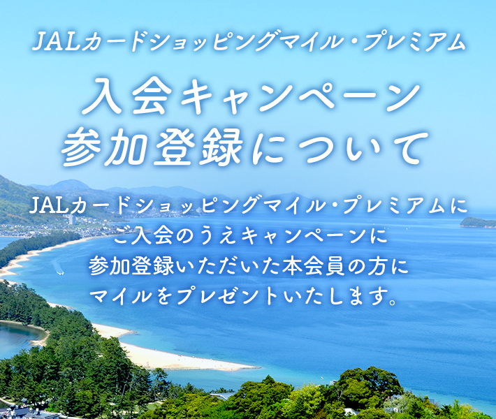 JALカードショッピングマイル・プレミアム 入会キャンペーン参加登録について JALカードショッピングマイル・プレミアムにご入会のうえキャンペーンに参加登録いただいた本会員の方にマイルをプレゼントいたします。