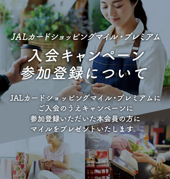JALカードショッピングマイル・プレミアム 入会キャンペーン参加登録について JALカードショッピングマイル・プレミアムにご入会のうえキャンペーンに参加登録いただいた本会員の方にマイルをプレゼントいたします。