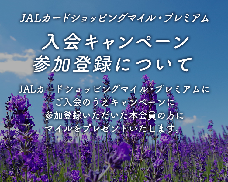 JALカードショッピングマイル・プレミアム 入会キャンペーン参加登録について JALカードショッピングマイル・プレミアムにご入会のうえキャンペーンに参加登録いただいた本会員の方にマイルをプレゼントいたします。