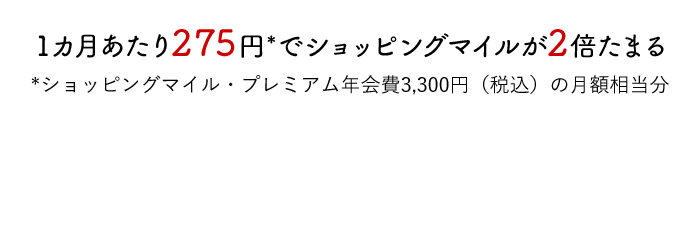 1カ月あたり275円*でショッピングマイルが2倍たまる *ショッピングマイル・プレミアム年会費3,300円（税込）の月額相当分