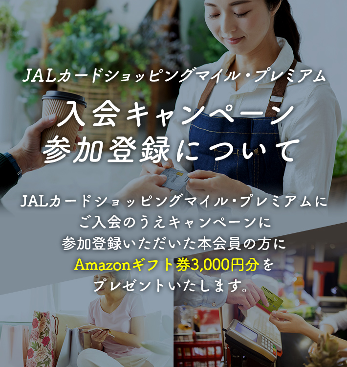 JALカードショッピングマイル・プレミアム 入会キャンペーン参加登録について JALカードショッピングマイル・プレミアムにご入会のうえキャンペーンに参加登録いただいた本会員の方にAmazonギフト券3,000円分をプレゼントいたします。