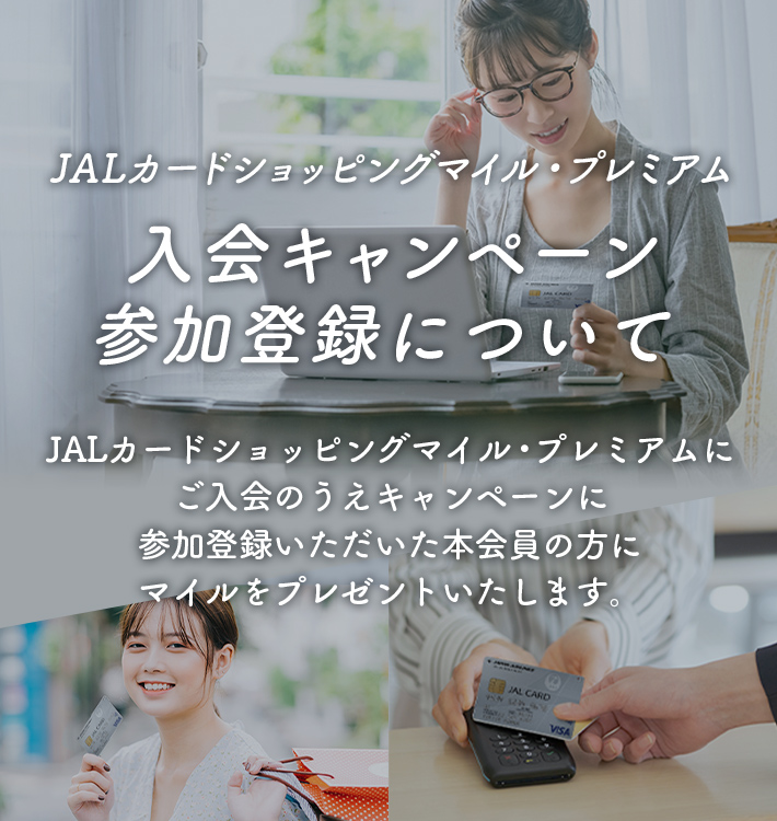 JALカードショッピングマイル・プレミアム 入会キャンペーン参加登録について JALカードショッピングマイル・プレミアムにご入会のうえキャンペーンに参加登録いただいた本会員の方にマイルをプレゼントいたします。