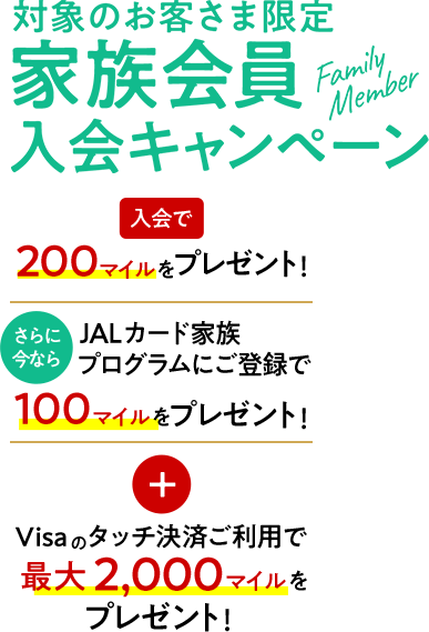 家族会員入会キャンペーン 入会で200マイルをプレゼント！ さらに今ならJALカード家族プログラムにご登録で100マイルをプレゼント！ Visaタッチ決済ご利用で最大2,000マイルをプレゼント！