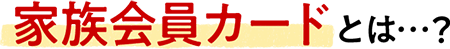 家族会員カードとは…？