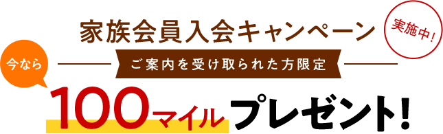 今なら家族入会キャンペーン実施中！ご案内を受け取られた方限定 100マイルプレゼント！