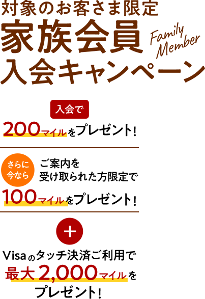 家族会員入会キャンペーン 入会で200マイルをプレゼント！ さらに今ならご案内を受け取られた方限定で100マイルをプレゼント！ Visaタッチ決済ご利用で最大2,000マイルをプレゼント！