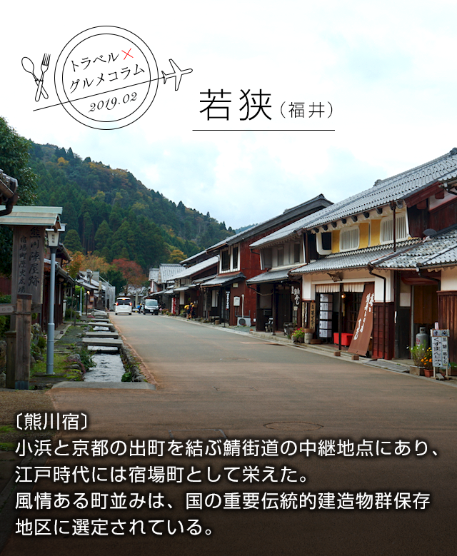 トラベル×グルメコラム 2019.02 若狭（福井） 〔熊川宿〕小浜と京都の出町を結ぶ鯖街道の中継地点にあり、江戸時代には宿場町として栄えた。風情ある町並みは、国の重要伝統的建造物群保存地区に選定されている。