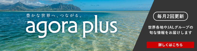 豊かな世界へ、つながる。 agola plus 毎月2回更新 世界各地やJALグループの旬な情報をお届けします