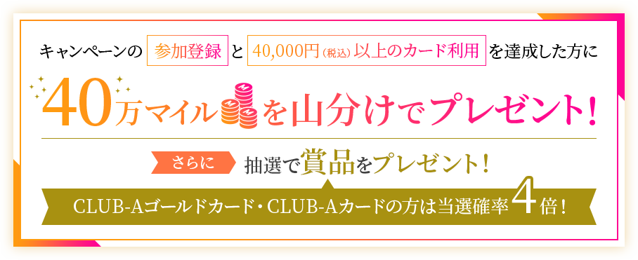 キャンペーンの参加登録と40,000円（税込）以上のカード利用を達成した方に40万マイルを山分けでプレゼント！さらに抽選で賞品をプレゼント！CLUB-Aゴールドカード・CLUB-Aカードの方は当選確率4倍！